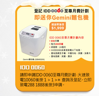 IDD 0060
請即申請IDD 0060至尊月費計劃，火速致電10060後按 1 > 1 >＊ 查詢及登記。立即致電288 1888後按3申請。