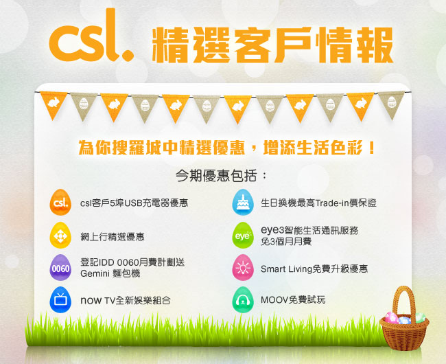 csl.精選客戶情報
      為你搜羅城中精選優惠，增添生活色彩！今期優惠包括：
• csl客戶5埠USB充電器優惠
• 生日換機最高Trade-in價保證
• 網上行精選優惠
• eye3智能生活通訊服務免3個月月費
• 登記IDD 0060月費計劃送Gemini 麵包機
• Smart Living免費升級優惠
• now TV全新娛樂組合
• MOOV免費試玩