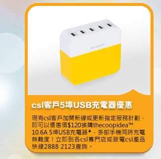 csl客戶5埠USB充電器優惠
          現有csl客戶加開新線或更新指定服務計劃，即可以優惠價$120換購thecoopidea™ 10.6A 5埠USB充電器▲，多部手機同時充電無難度！立即到各csl專門店或致電csl產品快線2888 2123查詢。
