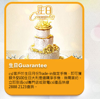生日Guarantee
          於生日月份到csl專門店Trade-in指定手機，即可獲額外$500回贈選購淨手機，毋需簽約。
