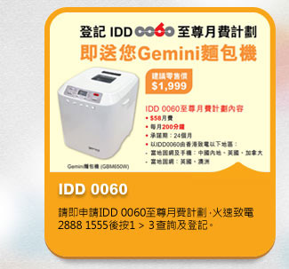 IDD 0060
          請即申請IDD 0060至尊月費計劃，火速致電2888 1555後按1 > 3 >＊查詢及登記。