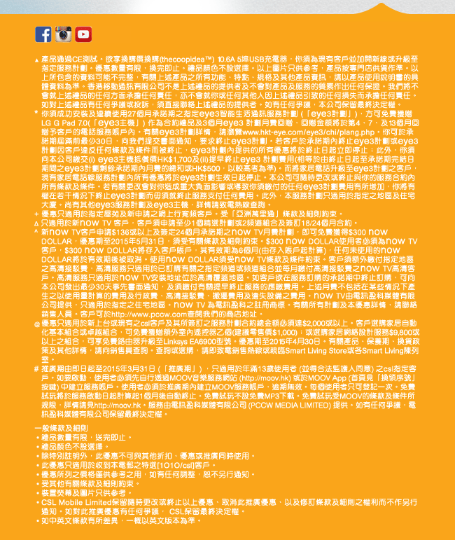 ▲ 產品通過CE測試。欲享換購價換購(thecoopidea™) 10.6A 5埠USB充電器，你須為現有客戶並加開新線或升級至指定服務計劃。優惠數量有限，換完即止。禮品顏色不設選擇。以上圖片只供參考，產品按專門店供貨作準。以上所包含的資料可能不完整，有關上述產品之所有功能、特點、規格及其他產品資訊，請以產品使用說明書的具體資料為準。香港移動通訊有限公司不是上述禮品的提供者及不會對產品及服務的質素作出任何保證。我們將不會就上述禮品的任何方面承擔任何責任，亦不會就您或任何其他人因上述禮品引致的任何損失而承擔任何責任。如對上述禮品有任何爭議或投訴，須直接聯絡上述禮品的提供者。如有任何爭議，本公司保留最終決定權。
* 您須成功安裝及連續使用27個月承諾期之指定eye3智能生活通訊服務計劃 (「eye3計劃」)，方可免費獲贈 LG G Pad 7.0(「eye3主機」) 作為合約禮品及3個月eye3 計劃月費回贈，回贈金額將於第4、7、及13個月回贈予客戶的電話服務賬戶內。有關eye3計劃詳情，請瀏覽www.hkt-eye.com/eye3/chi/plang.php。您可於承諾期屆滿前最少30日，向我們提交書面通知，要求終止eye3計劃。若客戶於承諾期內終止eye3計劃或eye3計劃因客戶違反任何條款及條件而被終止，eye3計劃內提供的所有優惠將於終止日起立即停止；此外，您須向本公司繳交(i) eye3主機抵償價HK$1,700及(ii)提早終止eye3 計劃費用(相等於由終止日起至承諾期完結日期間之eye3計劃剩餘承諾期內月費的總和或HK$500，以較高者為準)。而將家居電話升級至eye3計劃之客戶，現有家居電話線服務計劃內所有優惠將於eye3計劃生效日起停止。本公司可隨時更改或終止與您的服務合約內所有條款及條件。若有關更改會對您造成重大負面影響或導致您須繳付的任何eye3計劃費用有所增加，您將有權在若干情況下終止eye3計劃而毋須就終止服務支付任何費用。此外，本服務計劃只適用於指定之地區及住宅大廈。尚有其他eye3服務計劃及eye3主機，詳情請致電熱線查詢。
+ 優惠只適用於指定屋苑及新申請之網上行寬頻客戶。受「亞洲萬里通」條款及細則約束。
^ 此優惠只適用於新客戶，客戶必須申請1個精選計劃或2頻道組合達$136或以上及簽定24個月承諾期，即可免費獲得$300 now DOLLAR，優惠期至2015年5月31日，須受有關條款及細則約束。$300 now DOLLAR使用者必須為now TV客戶， $300 now DOLLAR將存入客戶賬戶，其有效期為6個月（由存入賬戶起計算），任何未使用的now DOLLAR將於有效期後被取消。使用now DOLLAR須受now TV條款及條件約束。如客戶欲在服務訂購的承諾期中終止訂購，可向本公司發出最少30天事先書面通知，及須繳付有關提早終止服務的應繳費用。now TV由電訊盈科媒體有限公司提供，只適用於指定之住宅地區。now TV 為電訊盈科之註冊商標。有關所有計劃及本優惠詳情，請聯絡銷售人員。客戶可於http://www.pccw.com查閱我們的商店地址。
@ 優惠只適用於新上台或現有之csl客戶及其所簽訂之服務計劃合約總金額必須達$2,000或以上。客戶選購家居自動化基本組合或卓越組合，可免費獲贈額外室內遙控器乙個(建議零售價$1,000)；或選購家居網絡設計服務$9,800或以上之組合，可享免費路由器升級至Linksys EA6900型號。優惠期至2015年4月30日。有關產品、保養期、換貨政策及其他詳情，請向銷售員查詢。查詢或選購，請即致電銷售熱線或親臨Smart Living Store或各Smart Living陳列室。
#  推廣期由即日起至2015年3月31日 (「推廣期」) ，只適用於年滿13歲使用者 (並得合法監護人同意) 之csl指定客戶。如要啟動，使用者必須先自行透過MOOV音樂服務網站 (http://moov.hk) 或於MOOV App (首頁見「換領序號」按鍵) 中建立服務賬戶。使用者必須於推廣期內建立MOOV服務賬戶，逾期無效。每個使用者只可登記一次。免費試玩將於服務啟動日起計算起1個月後自動終止。免費試玩不設免費MP3下載。免費試玩受MOOV的條款及條件所規限，詳情請見http://moov.hk。服務由電訊盈科媒體有限公司 (PCCW MEDIA LIMITED) 提供。如有任何爭議，電訊盈科媒體有限公司保留最終決定權。
一般條款及細則
 ‧ 禮品數量有限，送完即止。 
 ‧ 禮品顏色不設選擇。 
 ‧ 除特別註明外，此優惠不可與其他折扣、優惠或推廣同時使用。 
 ‧ 此優惠只適用於收到本電郵之特選[1O1O/csl]客戶。
 ‧ 優惠所列之價格僅供參考之用，如有任何調整，恕不另行通知。 
 ‧ 受其他有關條款及細則約束。 
 ‧ 裝置熒幕及圖片只供參考。 
 ‧ CSL Mobile Limited保留隨時更改或終止以上優惠、取消此推廣優惠、以及修訂條款及細則之權利而不作另行通知。如對此推廣優惠有任何爭議， CSL保留最終決定權。
 ‧ 如中英文條款有所差異，一概以英文版本為準。
