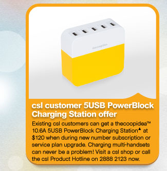 csl customer 5USB PowerBlock Charging Station offer
          Existing csl customers can get a thecoopidea™ 10.6A 5USB PowerBlock Charging Station▲ at $120 when during new number subscription or service plan upgrade. Charging multi-handsets can never be a problem! Visit a csl shop or call the csl Product Hotline on 2888 2123 now.
