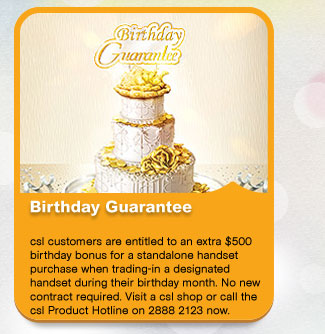 Birthday Guarantee
          csl customers are entitled to an extra $500 rebate for standalone handset purchase when trading-in designated handset during their birthday month. No new contract required.