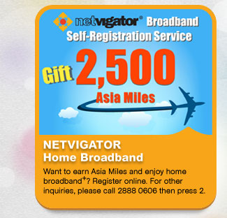 NETVIGATOR Home Broadband
          Want to earn Asia Miles and enjoy home broadband+? Register online. For other inquiries, please call 2888 0606 then press 2.