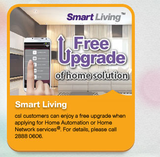 Smart Living
          csl customers can enjoy a free upgrade when applying for Home Automation or Home Network services@. For details, please call 2888 0606.
