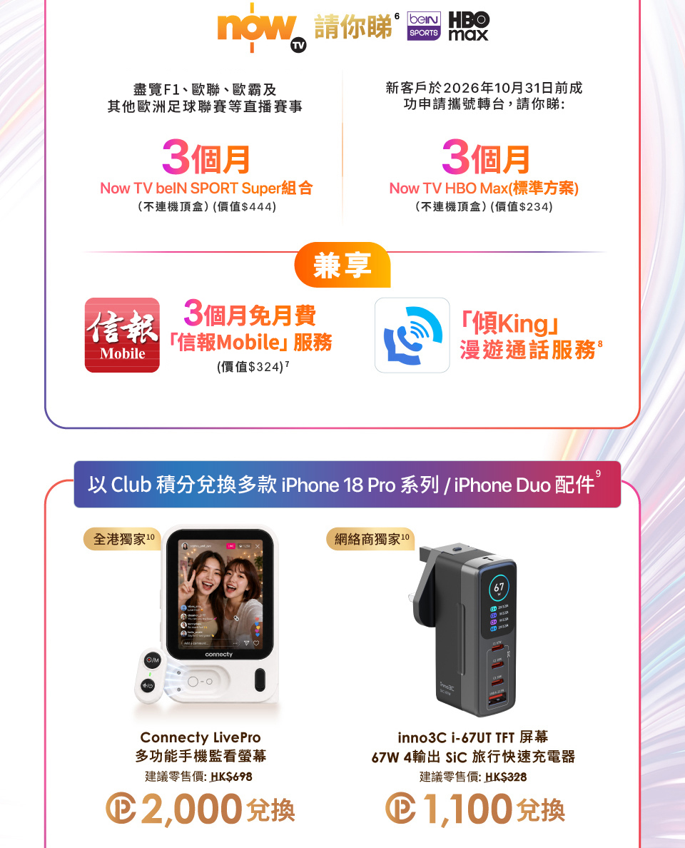 now TV 請你睇 beIN SPORTS HBO MOX - 盡覽 F1、歐聯、歐霸及其他歐洲足球聯賽等直播賽事 3 個月 Now TV beIN SPORT Super 組合 (不連機頂盒)(價值$444) | 新客戶於2026年10月31日前成功申請攜號轉台, 請你睇: 3個月 Now TV HBO Max (標準方案)(不連機頂盒)(價值$234) | 兼享 - 3個月免月費 「信報Mobile」服務 (價值$324) 「傾King」 漫遊通話服務。以 Club 積分兌換多款 iPhone 18 Pro / Duo 系列配件 - 全港獨家  Connecty LivePro 多功能手機監看螢幕 建議零售價:HK$698 Club積分2,000兌換 | 網絡商獨家 inno3C i-67UT TFT 屏幕 67W 4輸出 SiC 旅行快速充電器 建議零售價:HK$328 Club積分1,100兌換