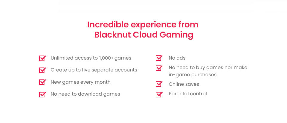 Incredible experience from Blacknut Cloud Gaming. Unlimited access to 1,000+ games | No ads | Create up to five separate accounts | No need to buy games nor make in-game purchases | New games every month | Online saves | No need to download games | Parental control