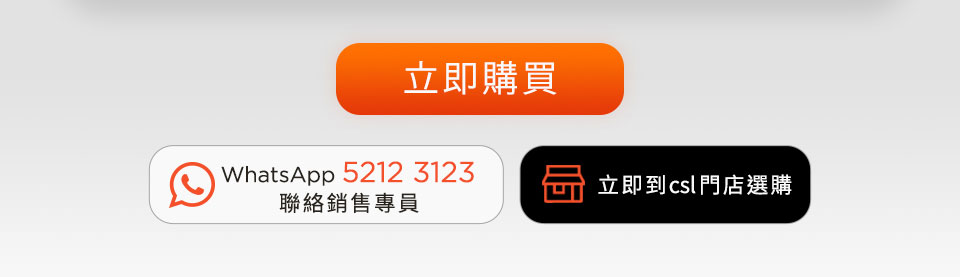 立即購買 | WhatsApp 5212 3123 聯絡銷售專員 | 立即到 csl 門店選購