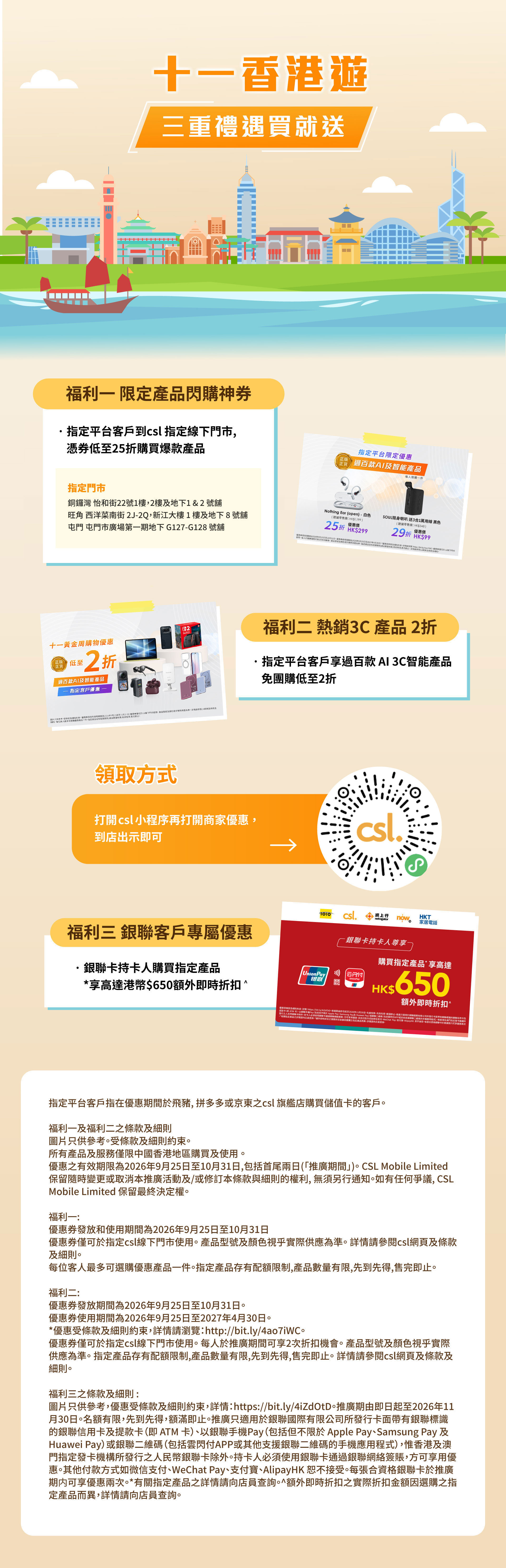 十一香港遊 - 三重禮遇買就送 | 福利一: 限定產品閃購神券 指定平台客戶對 csl 指定線下門市, 憑券低至25折購買爆款產品。福利二 熱銷 3C 產品2折, 指定平台客戶享過百款 AI 3C 智能產品 免團購低至2折。| 領取方式: 打開 csl 小程序再打開商家優惠。到店出示即可。福利三: 銀聯客戶專屬優惠 銀聯卡持卡人購買指定產品 *享高達港幣$650額外即時折扣^。