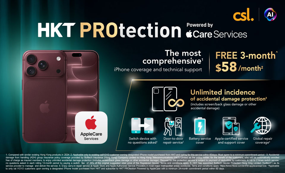 HKT PROtection - Powered by Apple Care Services The most comprehensive¹ iPhone coverage and technical support. FREE 3-month $58/month². Unlimited incidence of accidental damage protection³ (includes screen/back glass damage or other accidental damage). Switch device with no questions asked |  Door-to-door repair service | Battery service cover | Apple-certified service and support cover | Global repair coverage¹ 