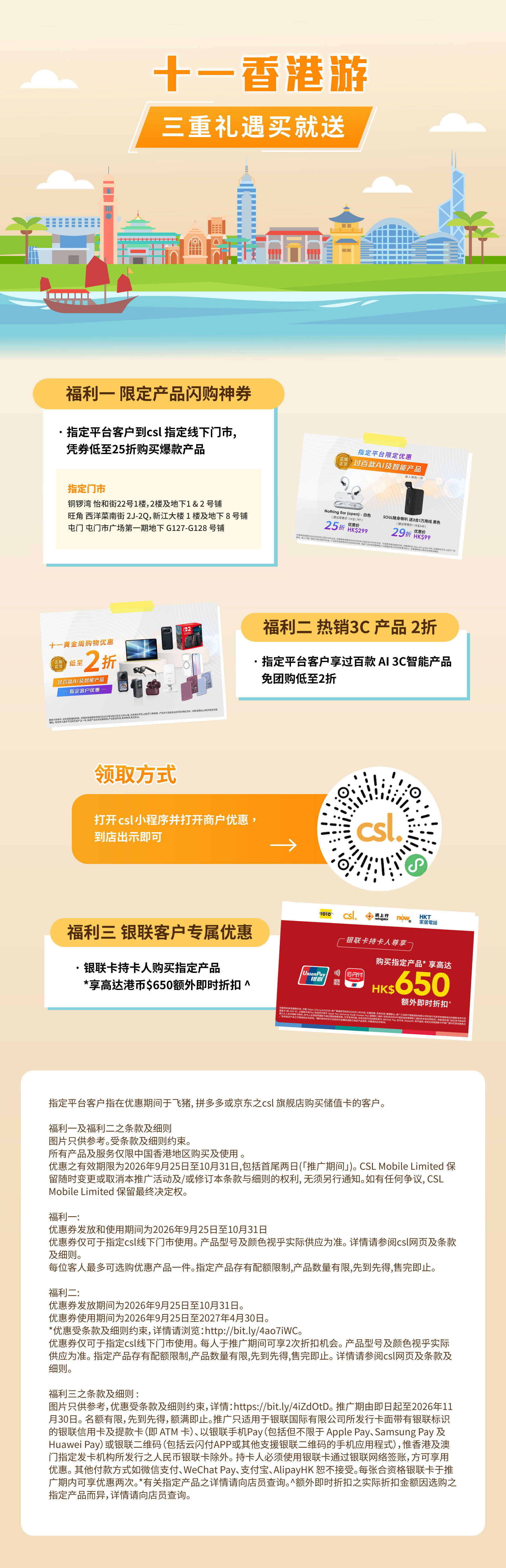 十一香港游 - 三重礼遇买就送 | 福利一: 限定产品闪购神券 指定平台客户对 csl 指定线下门市, 凭券低至25折购买爆款产品。福利二 热销 3C 产品2折, 指定平台客户享过百款 AI 3C 智能产品 免团购低至2折。| 领取方式: 打开 csl 小程序再打开商家优惠。到店出示即可。福利三: 银联客户专属优惠 银联卡持卡人购买指定产品 *享高达港币$650额外即时折扣^。