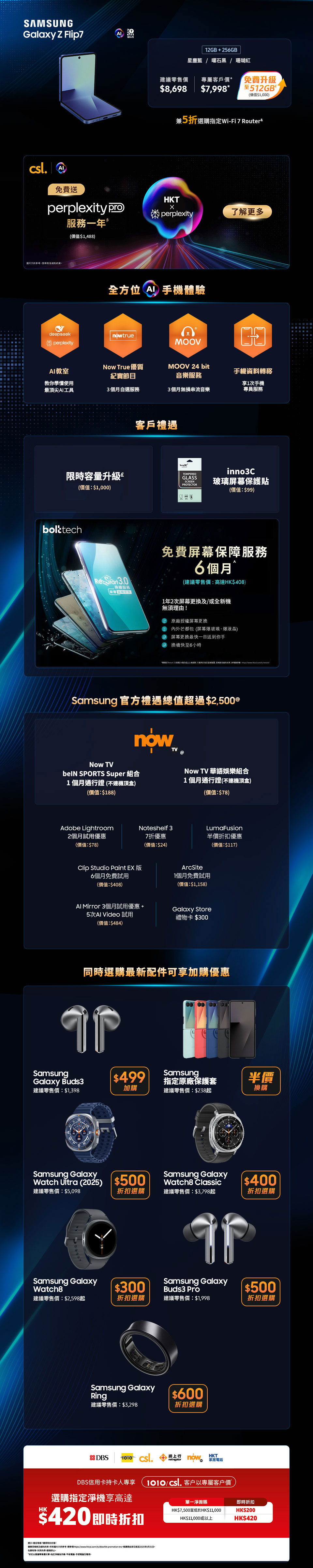 12GB + 256GB 星塵藍 | 曜石黑 | 珊瑚紅 建議零售價：$8,698 專屬客戶價：$7,998* 免費升級至512GB£ (價值：$1,000) 兼5折選購指定 Wi-Fi 7 Router& 12GB + 256GB 星塵藍 | 曜石黑 | 霧銀灰 建議零售價：$15,198 專屬客戶價：$13,798* 免費升級至512GB£ (價值：$1,000) 12GB + 512GB 星塵藍 | 曜石黑 建議零售價：$16,198 專屬客戶價：$15,698* 免費升級至1TB£ (價值：$2,500) 兼5折選購指定 Wi-Fi 7 Router&  12GB + 256GB 星塵藍 | 曜石黑 | 珊瑚紅 建議零售價：$8,698 專屬客戶價：$7,798* 免費升級至512GB£ (價值：$1,000)  兼5折選購指定 Wi-Fi 7 Router& 12GB + 256GB 星塵藍 | 曜石黑 | 霧銀灰 建議零售價：$15,198 專屬客戶價：$13,398* 免費升級至512GB£ (價值：$1,000) 12GB + 512GB 星塵藍 | 曜石黑 建議零售價：$16,198 專屬客戶價：$15,398* 免費升級至1TB£ (價值：$2,500) 兼5折選購指定 Wi-Fi 7 Router&  客戶禮遇 限時容量升級£ (價值：$1,000) 高達 2000 Club積分♂ 高達 40GB 內地及澳門漫遊數據∞ inno3C 玻璃屏幕保護貼(價值：$99) 5G 客戶專享二選一禮遇Ω 三重足球精選組合12個月(不連機頂盒)(價值：$3,696)或$2,000 手機及手機配件現金券  Samsung 官方禮遇總值超過$2,500@ Now TV beIN SPORTS Super 組合 1個月通行證 (不連機頂盒) (價值：$188) Now TV 華語娛樂組合 1個月通行證 (不連機頂盒) (價值：$78) Adobe Lightroom 2個月試用優惠 (價值：$78) Clip Studio Paint EX 版 6個月免費試用 (價值：$408) AI Mirror 3個月試用優惠 + 5次 AI Video 試用 (價值：$484) Noteshelf 3 7折優惠 (價值：$24) ArcSite 1個月免費試用 (價值：$1,158) Galaxy Store 禮物卡 $300 LumaFusion 半價折扣優惠 (價值：$117)  同時選購最新配件可享加購優惠 $499 加購 Samsung Galaxy Buds3 建議零售價：$1,398 $500 折扣選購 Samsung Galaxy Watch Ultra (2025) 建議零售價：$5,098 $300 折扣選購 Samsung Galaxy Watch8 建議零售價：$2,598起 $600 折扣選購 Samsung Galaxy Ring 建議零售價：$3,298  半價換購 Samsung 指定原廠手機保護套 建議零售價：$238起 $400 折扣選購 Samsung Galaxy Watch8 Classic 建議零售價：$3,798起 $600 折扣選購 Samsung Galaxy Ring 建議零售價：$3,298