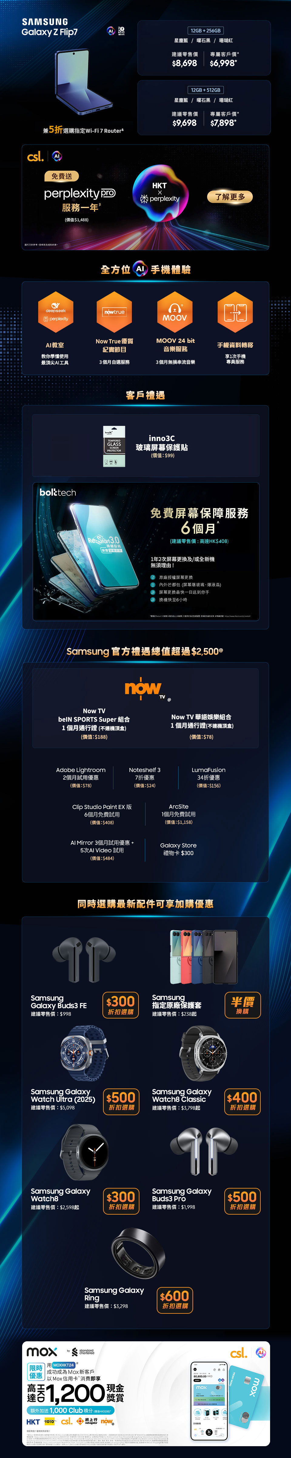 12GB + 256GB 星塵藍 | 曜石黑 | 珊瑚紅 建議零售價：$8,698 專屬客戶價：$7,998* 免費升級至512GB£ (價值：$1,000) 兼5折選購指定 Wi-Fi 7 Router& 12GB + 256GB 星塵藍 | 曜石黑 | 霧銀灰 建議零售價：$15,198 專屬客戶價：$13,798* 免費升級至512GB£ (價值：$1,000) 12GB + 512GB 星塵藍 | 曜石黑 建議零售價：$16,198 專屬客戶價：$15,698* 免費升級至1TB£ (價值：$2,500) 兼5折選購指定 Wi-Fi 7 Router&  12GB + 256GB 星塵藍 | 曜石黑 | 珊瑚紅 建議零售價：$8,698 專屬客戶價：$7,798* 免費升級至512GB£ (價值：$1,000)  兼5折選購指定 Wi-Fi 7 Router& 12GB + 256GB 星塵藍 | 曜石黑 | 霧銀灰 建議零售價：$15,198 專屬客戶價：$13,398* 免費升級至512GB£ (價值：$1,000) 12GB + 512GB 星塵藍 | 曜石黑 建議零售價：$16,198 專屬客戶價：$15,398* 免費升級至1TB£ (價值：$2,500) 兼5折選購指定 Wi-Fi 7 Router&  客戶禮遇 限時容量升級£ (價值：$1,000) 高達 2000 Club積分♂ 高達 40GB 內地及澳門漫遊數據∞ inno3C 玻璃屏幕保護貼(價值：$99) 5G 客戶專享二選一禮遇Ω 三重足球精選組合12個月(不連機頂盒)(價值：$3,696)或$2,000 手機及手機配件現金券  Samsung 官方禮遇總值超過$2,500@ Now TV beIN SPORTS Super 組合 1個月通行證 (不連機頂盒) (價值：$188) Now TV 華語娛樂組合 1個月通行證 (不連機頂盒) (價值：$78) Adobe Lightroom 2個月試用優惠 (價值：$78) Clip Studio Paint EX 版 6個月免費試用 (價值：$408) AI Mirror 3個月試用優惠 + 5次 AI Video 試用 (價值：$484) Noteshelf 3 7折優惠 (價值：$24) ArcSite 1個月免費試用 (價值：$1,158) Galaxy Store 禮物卡 $300 LumaFusion 半價折扣優惠 (價值：$117)  同時選購最新配件可享加購優惠 $499 加購 Samsung Galaxy Buds3 建議零售價：$1,398 $500 折扣選購 Samsung Galaxy Watch Ultra (2025) 建議零售價：$5,098 $300 折扣選購 Samsung Galaxy Watch8 建議零售價：$2,598起 $600 折扣選購 Samsung Galaxy Ring 建議零售價：$3,298  半價換購 Samsung 指定原廠手機保護套 建議零售價：$238起 $400 折扣選購 Samsung Galaxy Watch8 Classic 建議零售價：$3,798起 $600 折扣選購 Samsung Galaxy Ring 建議零售價：$3,298