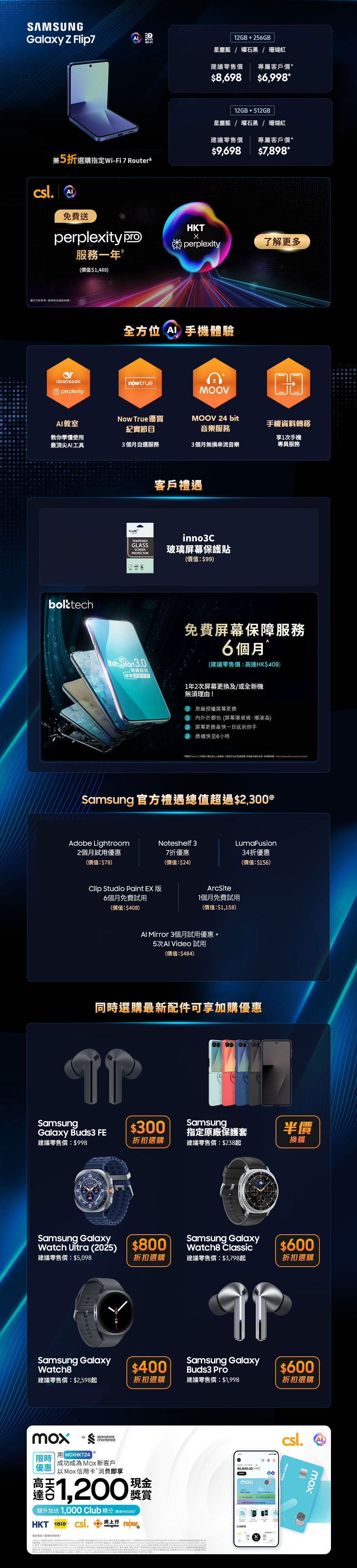 12GB + 256GB 星塵藍 | 曜石黑 | 珊瑚紅 建議零售價：$8,698 專屬客戶價：$7,998* 免費升級至512GB£ (價值：$1,000) 兼5折選購指定 Wi-Fi 7 Router& 12GB + 256GB 星塵藍 | 曜石黑 | 霧銀灰 建議零售價：$15,198 專屬客戶價：$13,798* 免費升級至512GB£ (價值：$1,000) 12GB + 512GB 星塵藍 | 曜石黑 建議零售價：$16,198 專屬客戶價：$15,698* 免費升級至1TB£ (價值：$2,500) 兼5折選購指定 Wi-Fi 7 Router&  12GB + 256GB 星塵藍 | 曜石黑 | 珊瑚紅 建議零售價：$8,698 專屬客戶價：$7,798* 免費升級至512GB£ (價值：$1,000)  兼5折選購指定 Wi-Fi 7 Router& 12GB + 256GB 星塵藍 | 曜石黑 | 霧銀灰 建議零售價：$15,198 專屬客戶價：$13,398* 免費升級至512GB£ (價值：$1,000) 12GB + 512GB 星塵藍 | 曜石黑 建議零售價：$16,198 專屬客戶價：$15,398* 免費升級至1TB£ (價值：$2,500) 兼5折選購指定 Wi-Fi 7 Router&  客戶禮遇 限時容量升級£ (價值：$1,000) 高達 2000 Club積分♂ 高達 40GB 內地及澳門漫遊數據∞ inno3C 玻璃屏幕保護貼(價值：$99) 5G 客戶專享二選一禮遇Ω 三重足球精選組合12個月(不連機頂盒)(價值：$3,696)或$2,000 手機及手機配件現金券  Samsung 官方禮遇總值超過$2,500@ Now TV beIN SPORTS Super 組合 1個月通行證 (不連機頂盒) (價值：$188) Now TV 華語娛樂組合 1個月通行證 (不連機頂盒) (價值：$78) Adobe Lightroom 2個月試用優惠 (價值：$78) Clip Studio Paint EX 版 6個月免費試用 (價值：$408) AI Mirror 3個月試用優惠 + 5次 AI Video 試用 (價值：$484) Noteshelf 3 7折優惠 (價值：$24) ArcSite 1個月免費試用 (價值：$1,158) Galaxy Store 禮物卡 $300 LumaFusion 半價折扣優惠 (價值：$117)  同時選購最新配件可享加購優惠 $499 加購 Samsung Galaxy Buds3 建議零售價：$1,398 $500 折扣選購 Samsung Galaxy Watch Ultra (2025) 建議零售價：$5,098 $300 折扣選購 Samsung Galaxy Watch8 建議零售價：$2,598起 $600 折扣選購 Samsung Galaxy Ring 建議零售價：$3,298  半價換購 Samsung 指定原廠手機保護套 建議零售價：$238起 $400 折扣選購 Samsung Galaxy Watch8 Classic 建議零售價：$3,798起 $600 折扣選購 Samsung Galaxy Ring 建議零售價：$3,298