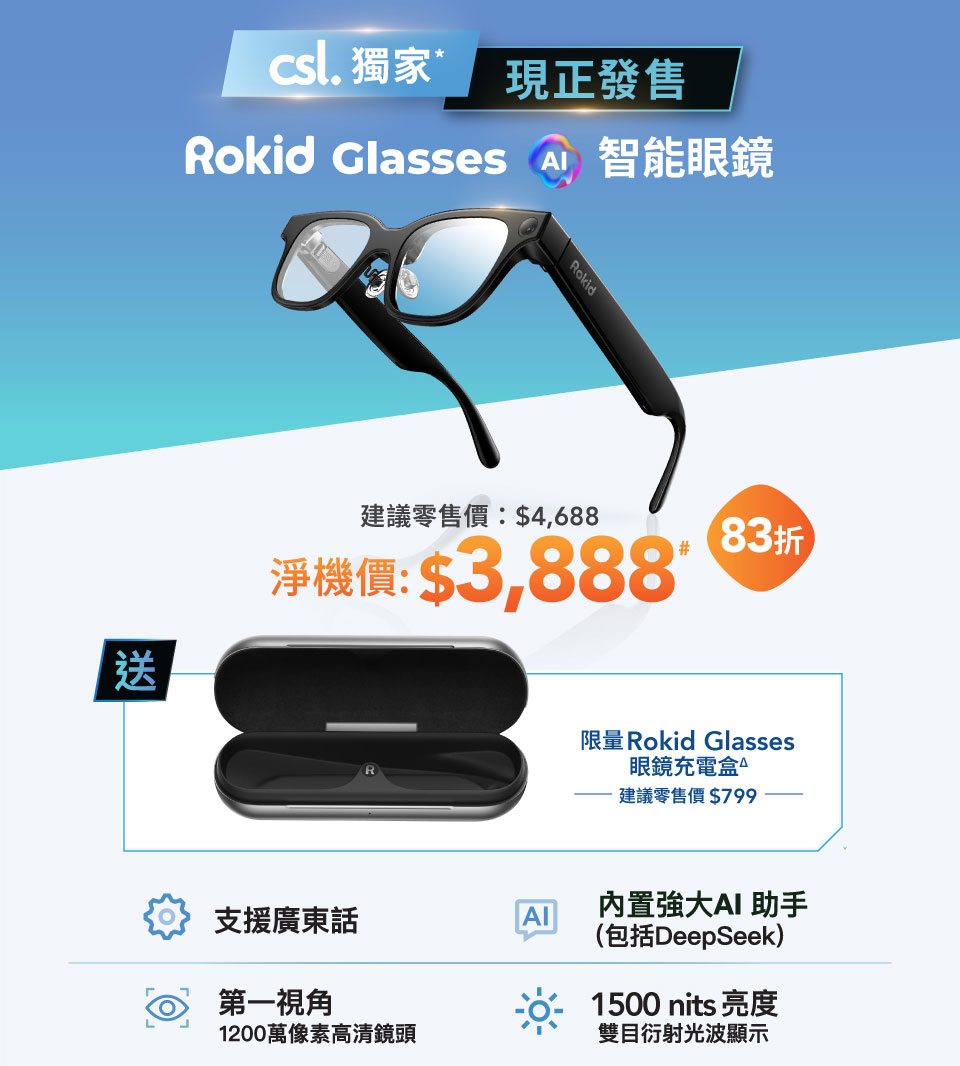 csl 獨家，現正發售！Rokid Glasses 智能眼鏡，建議零售價: $4,688 淨機價: $3,888# [83折] 送限量 Rokid Glasses 眼鏡充電盒△ 建議零售價$799。支援廣東話，內置強大 AI 助手 (包括DeepSeek)，第一視角 1200 萬像素高清鏡頭，1500 nits 亮度雙目衍射光波顯示。