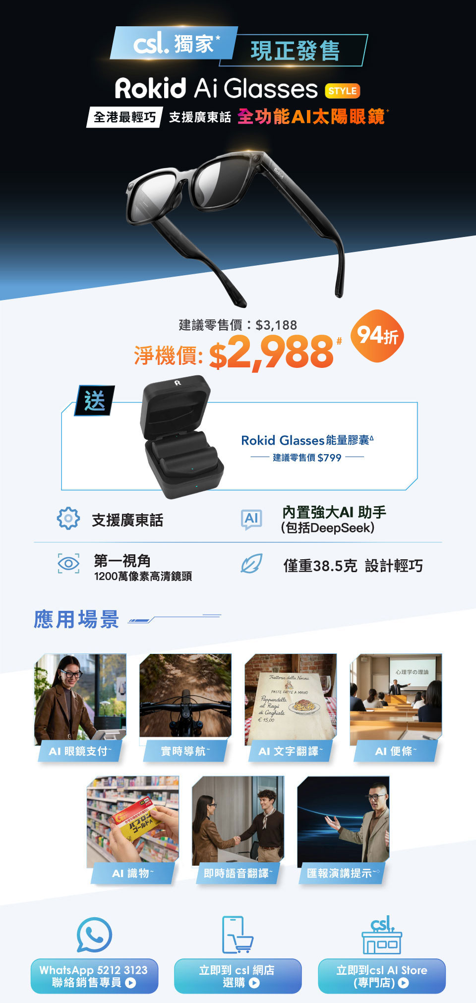 csl 獨家現正發售，Rokid Ai Glasses STYLE。全港最輕巧，支援廣東話，全功能 AI 太陽眼鏡。建議零售價:$3,188 | 淨機價:$2,988# [94折]。送 Rokid Glasses 能量膠囊，建議零售價$799。支援廣東話，內置強大 AI 助手 (包括DeepSeek)，第一視角 1200萬像素高清鏡頭，僅重38.5克設計輕巧。應用場景 - AI 眼鏡支付~ | 實時導航~ | AI 文字翻譯~ | AI 便條~ | AI 識物~ | 即時語音翻譯~ | 匯報演講提示~