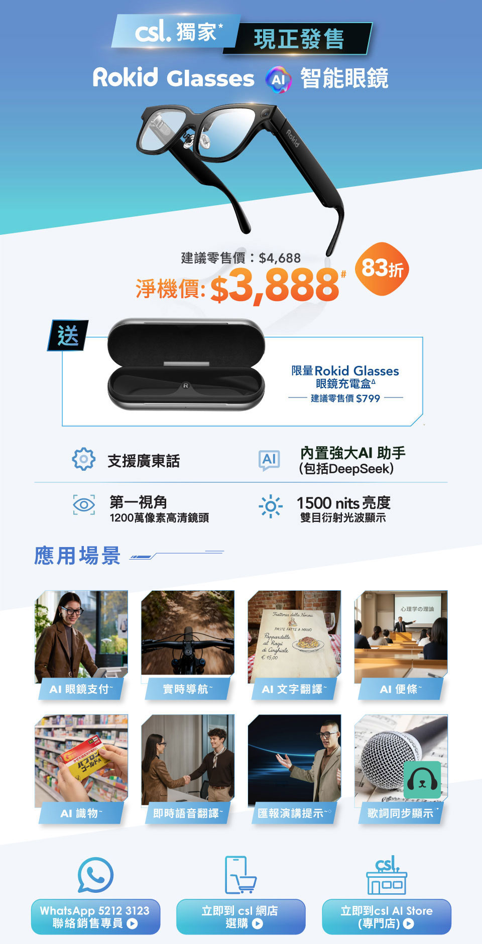 csl 獨家，現正發售！Rokid Glasses 智能眼鏡，建議零售價: $4,688 淨機價: $3,888# [83折] 送限量 Rokid Glasses 眼鏡充電盒△ 建議零售價$799。支援廣東話，內置強大 AI 助手 (包括DeepSeek)，第一視角 1200 萬像素高清鏡頭，1500 nits 亮度雙目衍射光波顯示。應用場景 - AI 眼鏡支付~ 實時導航~ AI 文字翻譯~ AI 便條~ AI 識物~ 即時語音翻譯~ 匯報演講提示~ 歌詞同步顯示~ 