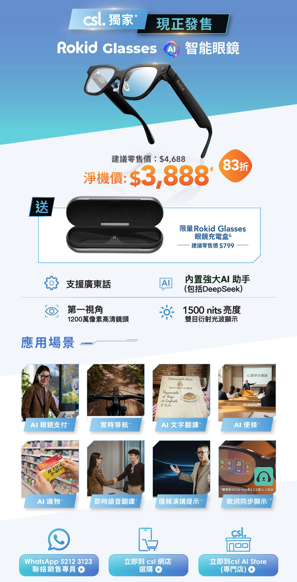csl 獨家，現正發售！Rokid Glasses 智能眼鏡，建議零售價: $4,688 淨機價: $3,888# [83折] 送限量 Rokid Glasses 眼鏡充電盒△ 建議零售價$799。支援廣東話，內置強大 AI 助手 (包括DeepSeek)，第一視角 1200 萬像素高清鏡頭，1500 nits 亮度雙目衍射光波顯示。應用場景 - AI 眼鏡支付~ 實時導航~ AI 文字翻譯~ AI 便條~ AI 識物~ 即時語音翻譯~ 匯報演講提示~ 歌詞同步顯示~ 