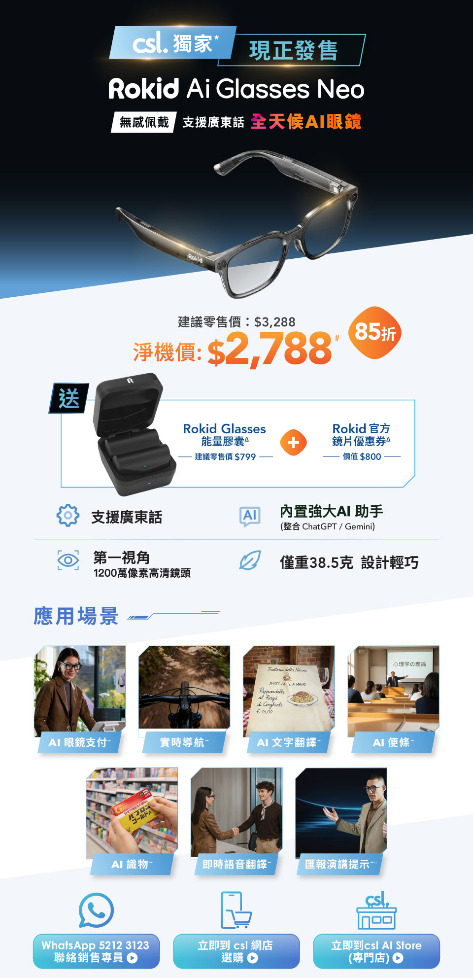 csl. 獨家 現正發售 Rokid Ai Glasses Neo - 無感佩戴 支援廣東話 全天候AI眼鏡 建議零售價:$3,288 淨機價:$2,788# 85折 送 Rokid Glasses 能量膠囊 建議零售價 $799 + Rokid 官方鏡片優惠券價值$800。支援廣東話 | 內置強大AI 助手 (整合 ChatGPT/Gemini) | 第一視角 1200萬像素高清鏡頭 | 僅重38.5克 設計輕巧 | 應用場景: AI眼鏡支付 | 實時導航 | AI 文字翻譯 | AI 便條 | AI 識物 | 即時語音翻譯 | 匯報演講提示。WhatsApp 5212 3123 聯絡銷售專員 | 立即到 csl 網店選購 | 立即到 csl Al Store (専門店)