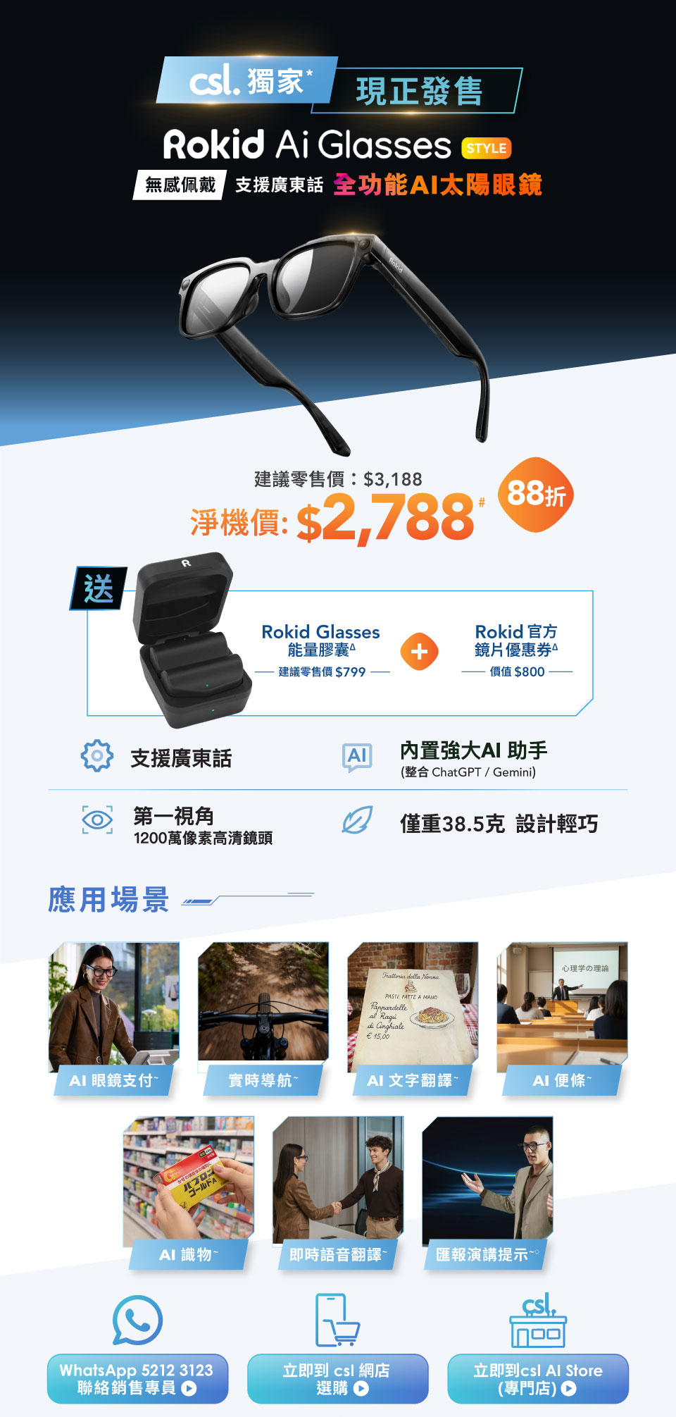 csl. 獨家 現正發售 Rokid Ai Glasses STYLE - 無感佩戴 支援廣東話 全功能AI太陽眼鏡 建議零售價:$3,188 | 淨機價: $2,788# 88折 送 Rokid Glasses 能量膠囊 建議零售價 $799 + Rokid 官方鏡片優惠券 價值 $800。支援廣東話 | 內置強大AI 助手 (整合 ChatGPT/Gemini) | 第一視角 1200萬像素高清鏡頭 | 僅重38.5克設計輕巧。應用場景: AI 眼鏡支付 | 實時導航 | AI 文字翻譯 | AI 便條 | AI 識物 | 即時語音翻譯 | 匯報演講提示。WhatsApp 5212 3123 聯絡銷售專員 | 立即到 csl 網店選購 | 立即到 csl Al Store (専門店)