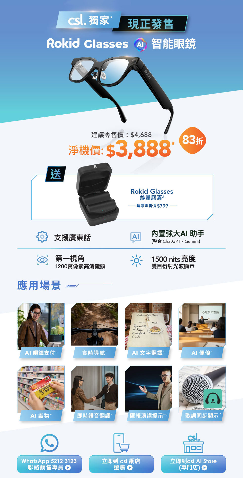 csl. 獨家 現正發售 Rokid Glasses 智能眼鏡 建議零售價:$4,688 淨機價:$3,888# 83折 送 Rokid Glasses 能量膠囊 建議零售價 $799。支援廣東話 | 內置強大AI助手 (整合 ChatGPT/Gemini)  | 第一視角 1200萬像素高清鏡頭 | 1500 nits 亮度雙目衍射光波顯示。應用場景: AI 眼鏡支付 | 實時導航 | AI 文字翻譯 | AI 便條 | AI識物 | 即時語音翻譯 | 匯報演講提示 | 歌詞同步顯示。WhatsApp 5212 3123 聯絡銷售專員 | 立即到 csl 網店選購 | 立即到 csl Al Store (專門店)