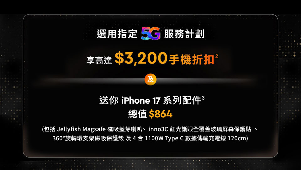 選用指定5G服務計劃, 享高達$5,600手機折扣及禮遇 - 享高達$3,200手機折扣 及 送你 iPhone 17 系列配件總值$864 (包括 Jellyfish Magsafe 磁吸藍芽喇叭、inno3C 紅光護眼全覆蓋玻璃屏幕保護貼、360°旋轉環支架磁吸保護殼及4合1 100W Type C 數據傳輸充電線 120cm)
