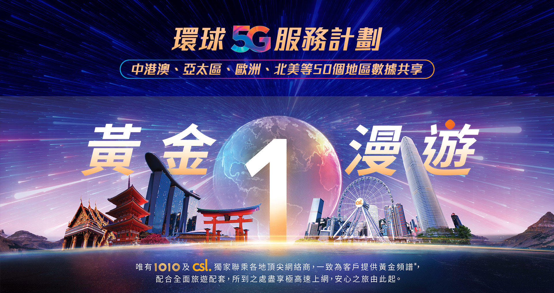 環球 5G 服務計劃 - 中港澳、亞太區、歐洲、北美等 50 個地區數據共享。黃金 1 漫遊 - 唯有 1O1O 及 csl 獨家聯乘各地頂尖網絡商，一致為客戶提供的黃金頻譜，配合全面旅遊配套，所到之處盡享極高速上網，安心之旅由此起。