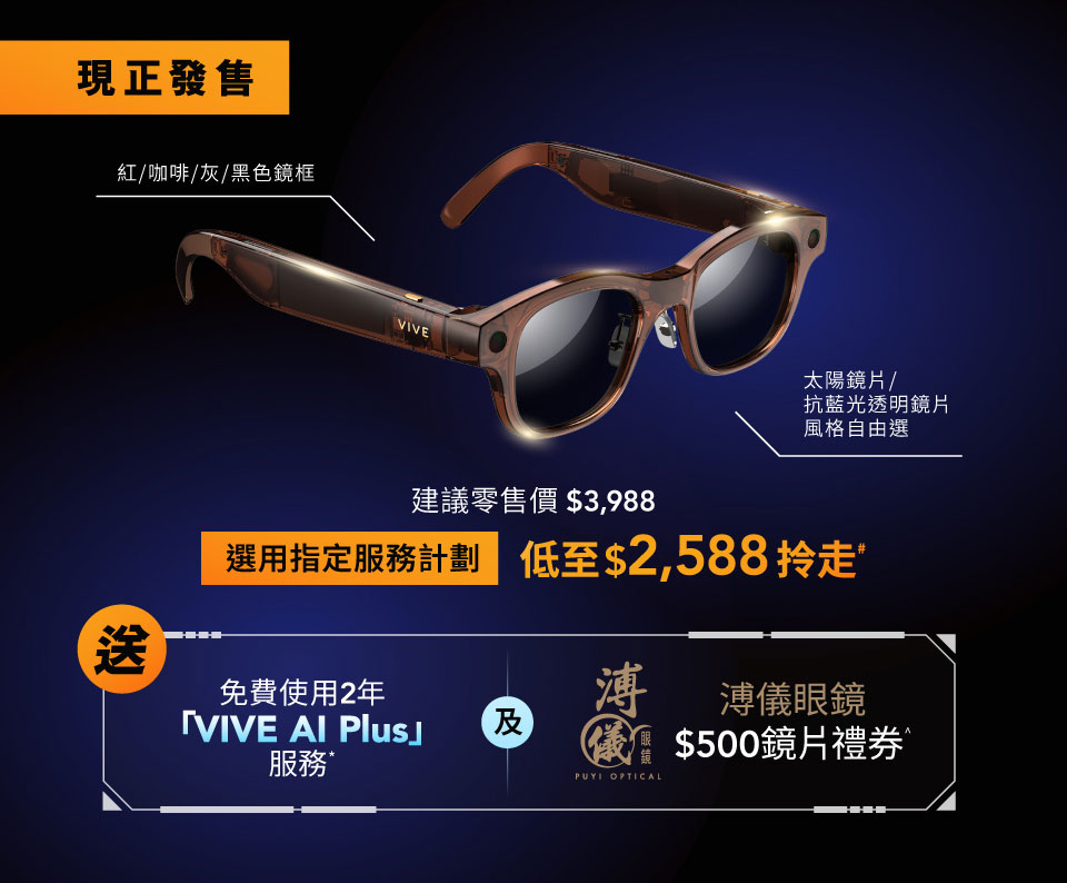 現正發售 紅/咖啡/灰/黑色鏡框 VIVE 太陽鏡片/抗藍光透明鏡片風格自由選 建議零售價 $3,988 選用指定服務計劃 低至$2,588拎走” 送 免費使用2年 「VIVE AI Plus」 服務 及 溥 溥儀眼鏡 $500鏡片禮券 PUYI OPTICAL