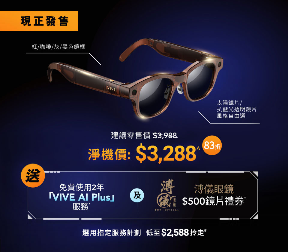 現正發售 紅/咖啡/灰/黑色鏡框 VIVE 太陽鏡片/抗藍光透明鏡片風格自由選 建議零售價 $3,988 淨機價: $3,288Δ 送免費使用2年「VIVE AI Plus」服務 及 溥儀眼鏡 $500鏡片禮券 選用指定服務計劃  低至$2,588拎走#