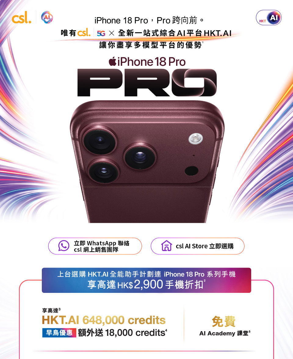 iPhone 18 Pro, Pro跨向前。 唯有csl. 5G × 全新一站式綜合 AI 平台 HK。立即 WhatsApp 聯絡 csl 網上銷售團隊 | csl Al Store 立即選購。上台選購 HKT.AI 全能助手計劃連 iPhone 18 Pro 系列手機享高達 HK$2,900 手機折扣。享高達 ΗΚΤ.ΑΙ 648,000 credits 早鳥優惠 額外送 18,000 credits | 免費 Al Academy 課堂。
