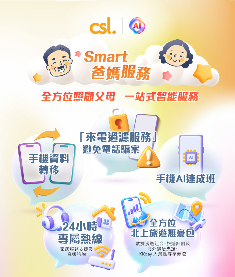 csl. Al Smart 爸媽服務 全方位照顧父母一站式智能服務 - 手機資料轉移 |「來電過濾服務」避免電話騙案 | 手機AI速成班 | 24小時專屬熱線 家居服務支援及寬頻諮詢 | 全方位北上旅遊無憂包 數據漫遊組合、旅遊計劃及海外緊急支援、KKday 大灣區尊享券包