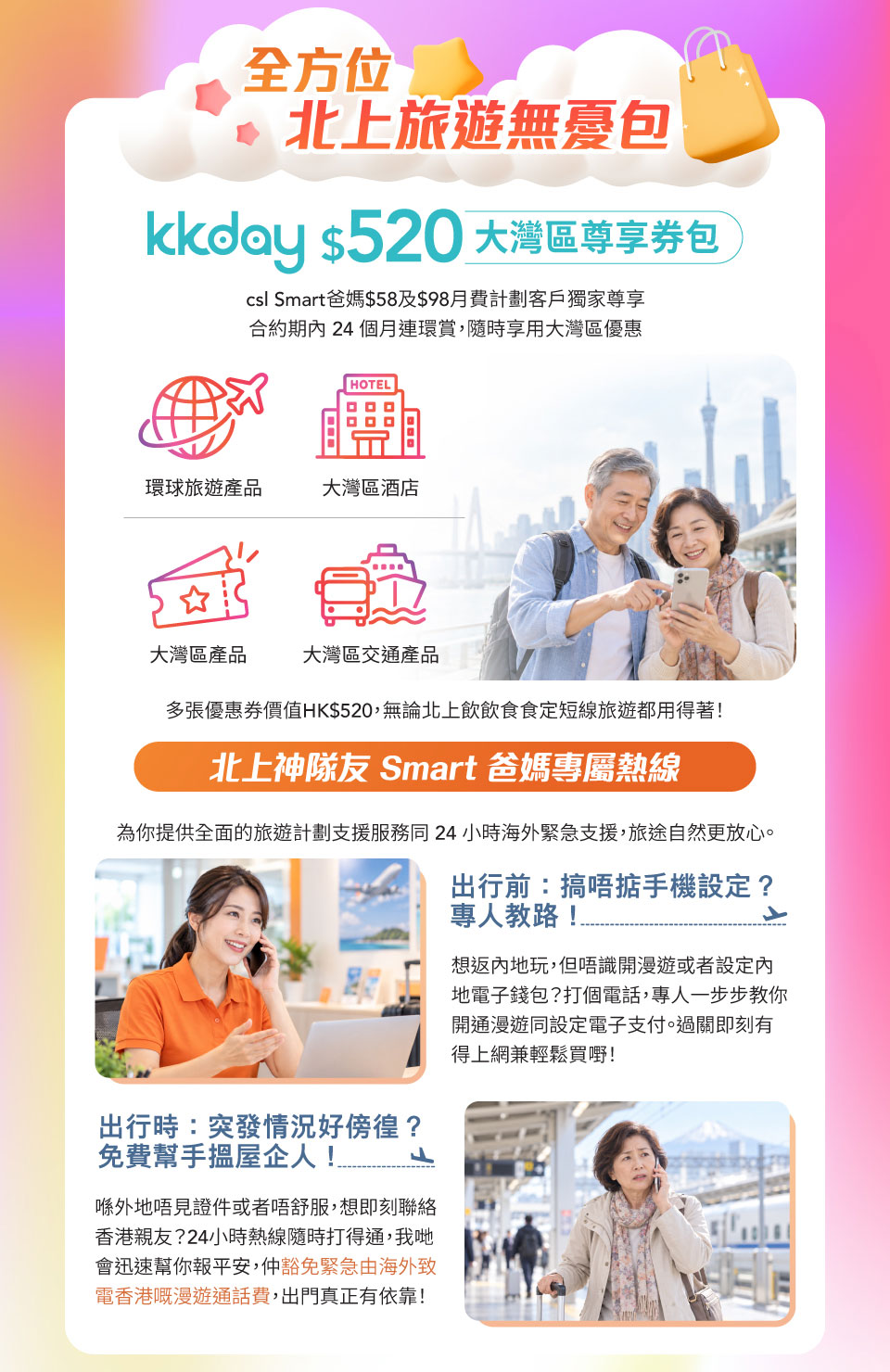 全方位北上旅遊無憂包 - kkday $520 大灣區尊享券包 csl Smart 爸媽 $58 及 $98 月費計劃客戶獨家尊享合約期內 24 個月連環賞, 隨時享用大灣區優惠。環球旅遊產品 | 大灣區酒店 | 大灣區產品 | 大灣區交通產品 | 多張優惠券價值 HK$520, 無論北上飲飲食食定短線旅遊都用得著! 北上神隊友 Smart 爸媽專屬熱線 - 為你提供全面的旅遊計劃支援服務同 24 小時海外緊急支援, 旅途自然更放心。出行前: 搞唔掂手機設定? 專人教路! 想返內地玩, 但唔識開漫遊或者設定內地電子錢包? 打個電話, 專人一步步教你開通漫遊同設定電子支付。過關即刻有得上網兼輕鬆買嘢! 出行時: 突發情況好徬徨? 免費幫手搵屋企人! 喺外地唔見證件或者唔舒服, 想即刻聯絡香港親友? 24 小時熱線隨時打得通, 我哋會迅速幫你報平安, 仲豁免緊急由海外致電香港嘅漫遊通話費, 出門真正有依靠!
