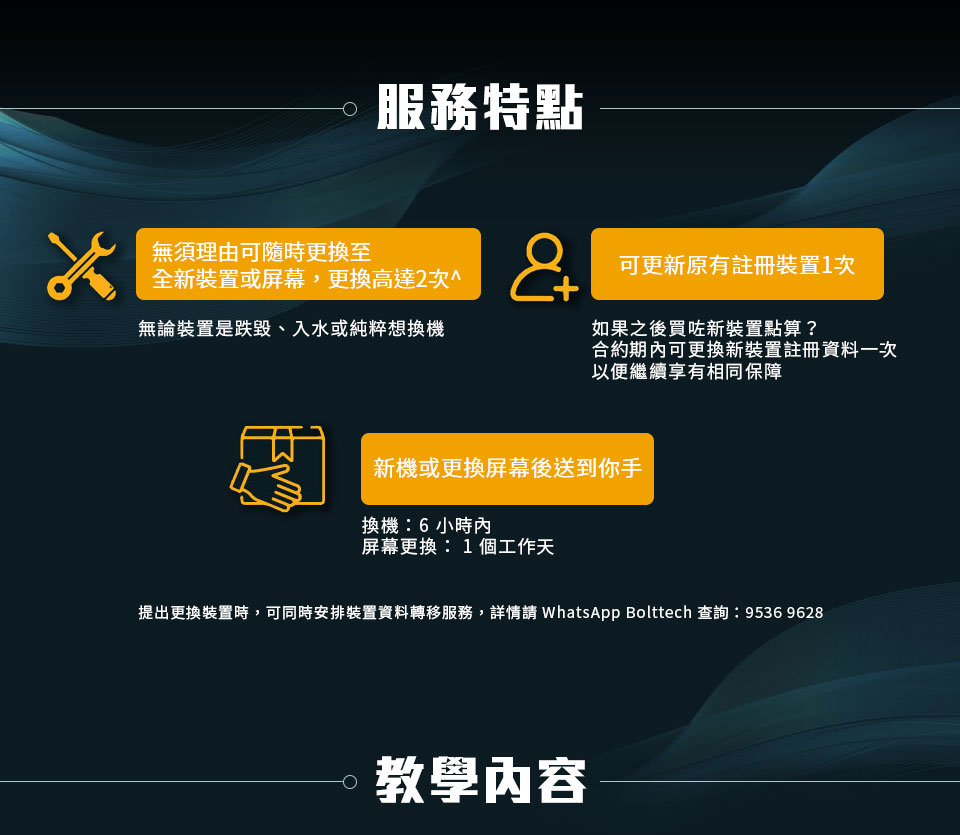 服務特點：無須理由可隨時更換至全新裝置或屏幕，更換高達2次^：無論裝置是跌毀、入水或純粹想換機。可更新原有註冊裝置1次：如果之後買咗新裝置點算?合約期內可更換新裝置註冊資料一次，以便繼續享有相同保障。新機或更換屏幕後送到你手：換機:6小時內，屏幕更換:1個工作天。提出更換裝置時，可同時安排裝置資料轉移服務，詳情請 WhatsApp Bolttech 查詢:9536 9628。 教學內容