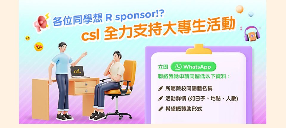 各位同學想 R sponsor！？csl 全力支持大專生活動立即 WhatsApp 聯絡我哋申請同留低以下資料：所屬院校同團體名稱活動詳情 (如日子、地點、人數)希望嘅贊助方式