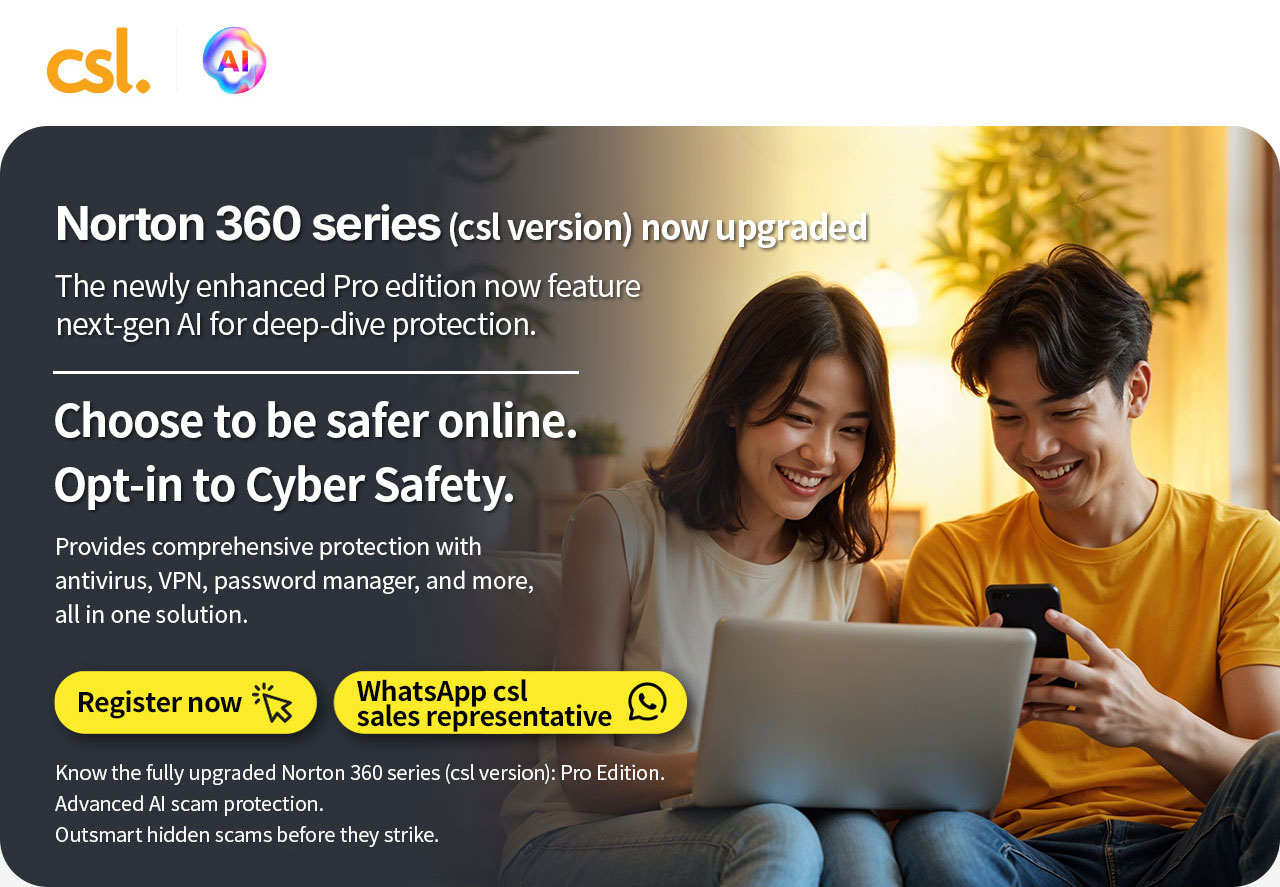 Norton 360 series (csl version) Now Upgraded. The newly enhanced Pro edition now feature next-gen Al for deep-dive protection. Choose to be safer online. Opt-in to Cyber Safety. Provides comprehensive protection with antivirus, VPN, password manager, and more, all in one solution. Register now | WhatsApp csl sales representative. Know the fully upgraded Norton 360 series: Pro Edition. Advanced Al scam protection. Outsmart hidden scams before they strike.