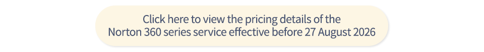 Click here to view the pricing details of the Norton 360 series service effective before 23 July 2026 Click here to view the pricing details of the Norton 360 series service effective before 13 August 2026