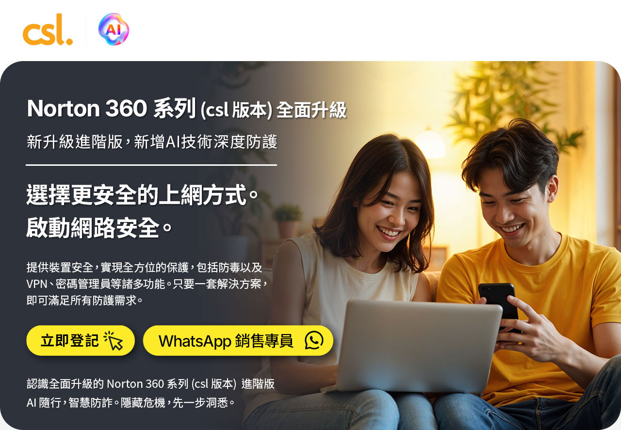 Norton 360 系列 (csl 版本) 全面升級 新升級進階版,新增AI技術深度防護 選擇更安全的上網方式。 啟動網路安全。 提供裝置安全,實現全方位的保護,包括防毒以及 VPN、密碼管理員等諸多功能。只要一套解決方案, 即可滿足所有防護需求。 立即登記 WhatsApp 銷售專員 認識全面升級的 Norton 360 系列 (CSL 版本) 進階版  AI 隨行，智慧防詐。隱藏危機，先一步洞悉。